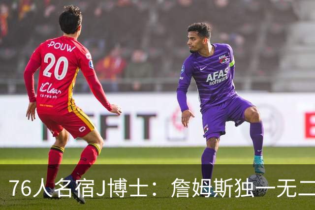 76人名宿J博士：詹姆斯独一无二 恩比德马克西要多向他和布朗学习